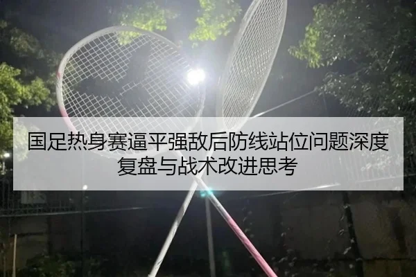 国足热身赛逼平强敌后防线站位问题深度复盘与战术改进思考