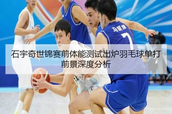 石宇奇世锦赛前体能测试出炉羽毛球单打前景深度分析