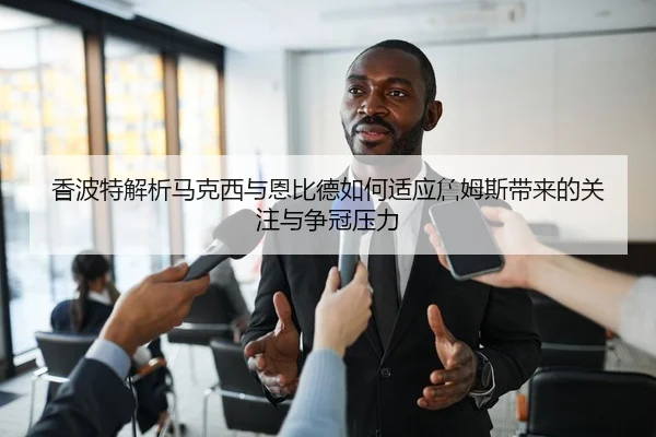 香波特解析马克西与恩比德如何适应詹姆斯带来的关注与争冠压力